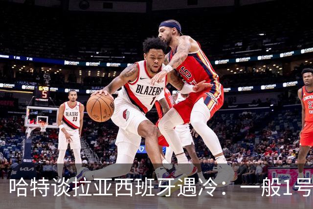 哈特谈拉亚西班牙遇冷：一般1号门将自己不犯错，教练很难换人的